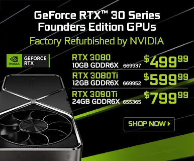 GeForce RTX 30 SEries Founders Edition GPUs Factory Furbished by NVIDIA - RTX 3080, 10GB GDDR6X $499.99 SKU 669937; RTX 3080Ti, 12GB GDDR6X $599.99 SKU 669952; RTX 3090Ti, 24GB GDDR6X $799.99 SKU 655365; SHOP NOW