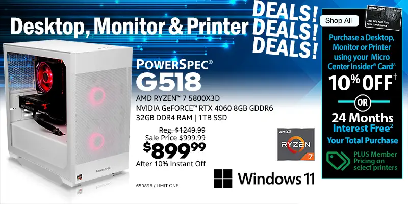 Destkop, Moniotr & Printer DEALS DEALS DEALS - Shop All - Micro Center Insider Credit Card - Purchase a Desktop, Monitor or Printer using your Micro Center Insider Card for 10% OFF or 24-Months Interest Free on your total purchase - PLUS Member Pricing on select printers - PowerSpec G518 Gaming Desktop; AMD Ryzen 7 5800X3D, NVIDIA GeForce RTX 4060 8GB GDDR6, 32GB DDR4 RAM, 1TB SSD, Windows 11 - Reg. $1249.99, Sale Price $999.99, $899.99 after 10% Instant Off; SKU 659896
