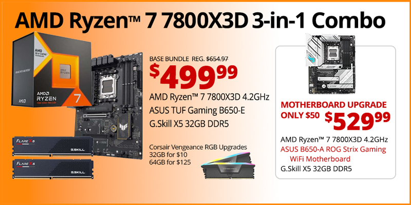 AMD Ryzen 7 7800X3D 3-in-1 Combo - $499.99; Base Bundle Reg. $654.97; AMD Ryzen 7 7800X3D 4.2GHz, ASUS TUF Gaming B650-E, G.Skill Flare X5 32GB DDR5; Corsair Vengeance RGB Upgrades - 32GB for $10, 64GB for $125 - Motherboard Upgrade only $50 - $529.99 - AMD Ryzen 7 7800X3D 4.2GHz, ASUS B650-A ROG Strix Gaming WiFi Motherboard, G.Skill X5 32GB DDR5