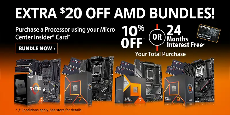 EXTRA $20 OFF AMD BUNDLES! Purchase a Processor using your Micro Center Insider Card for 10% OFF or 24-Months Interest Free on your total purchase; BUNDLE NOW; Conditions apply. See store for details