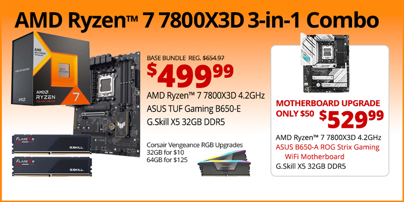 AMD Ryzen 7 7800X3D 3-in-1 Combo - $499.99; Base Bundle Reg. $654.97; AMD Ryzen 7 7800X3D 4.2GHz, ASUS TUF Gaming B650-E, G.Skill Flare X5 32GB DDR5; Corsair Vengeance RGB Upgrades - 32GB for $13, 64GB for $125 - Motherboard Upgrade only $50 - $529.99 - AMD Ryzen 7 7800X3D 4.2GHz, ASUS B650-A ROG Strix Gaming WiFi Motherboard, G.Skill X5 32GB DDR5