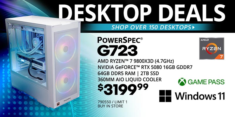 DESKTOP DEALS - Shop over 150 Desktops - PowerSpec G723 Gaming Desktop - $3199.99; AMD Ryzen 7 9800X3D (4.7GHz)
NVIDIA Geforce RTX 5080 16GB GDDR7, 64GB DDR5 RAM, 2TB SSD, 360MM AIO Liquid Cooler, Windows 11; Game Pass; SKU 790550, LIMIT 1, BUY IN STORE