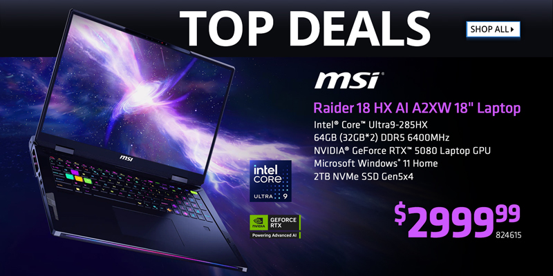 TOP DEALS - MSI Raider 18 HX AI A2XW 18 inch Laptop - $2999.99; Intel Core Ultra9-285HX, 64GB DDR5 6400MHz, NVIDIA GeForce RTX 5080 Laptop GPU, Microsoft Windows 11 Home, 2TB NVMe SSD Gen5x4; SKU 824615; SHOP ALL