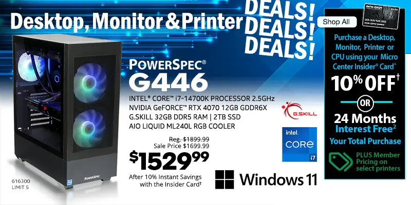 Destkop, Monitor and Printer DEALS DEALS DEALS - Shop All - Micro Center Insider Credit Card - Purchase a Desktop, Monitor, Printer or CPU using your Micro Center Insider Card for 10% OFF or 24-Months Interest Free on your total purchase - PLUS Member Pricing on select printers - PowerSpec G446 Gaming Desktop; INTEL CORE i7-14700K Processor 2.5GHz,
NVIDIA GeForce RTX 4070 12GB GDDR6X, G.Skill 32GB DDR5 RAM, 2TB SSD, AiO Liquid ML240L RGB Cooler, Windows 11 - Reg. $1899.99, Sale Price $1699.99, $1529.99 After 10% Instant Savings with the Insider Card; SKU 616300