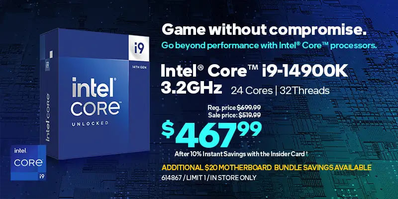 Game without compromise. Go beyond performance with Intel® Core™ processors. Intel Core i9-14900K 3.2GHz, 24 Cores, 32 Threads; Reg. price $699.99, Sale price $519.99, $467.99 After 10% Instant Savings with the Insider Card; Additional $20 Motherboard bundle savings available, limit one, in store only