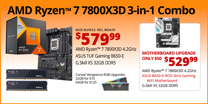 AMD Ryzen 7 7800X3D 3-in-1 Combo - $579.99; Base Bundle Reg. $654.97; AMD Ryzen 7 7800X3D 4.2GHz, ASUS TUF Gaming B650-E, G.Skill Flare X5 32GB DDR5; Corsair Vengeance RGB Upgrades - 32GB for $13, 64GB for $125 - Motherboard Upgrade only $50 - $529.99 - AMD Ryzen 7 7800X3D 4.2GHz, ASUS B650-A ROG Strix Gaming WiFi Motherboard, G.Skill X5 32GB DDR5