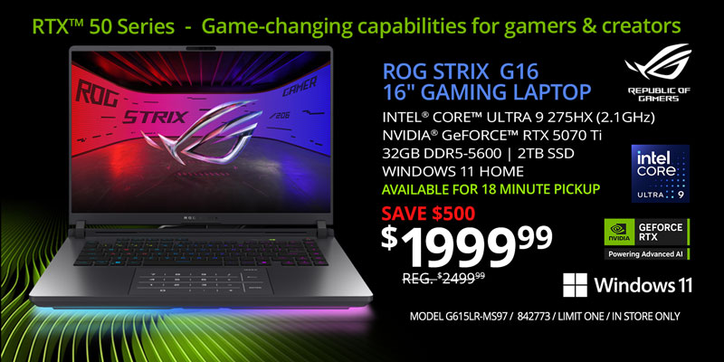 RTX 50 Series - Game-changing capabilities for gamers & creators; ROG STRIX G16 16-inch Gaming Laptop - $1999.99 SAVE $500 - REG. $2499.99; Intel Core Ultra 9 275HX (2.1GHz), NVIDIA GeForce RTX 5070 Ti, 32GB DDR5-5600, 2TB SSD, WINDOWS 11 HOME, Available for 18 minute pickup; MODEL G615LR-MS97, SKU 842773, LIMIT ONE, IN STORE ONLY