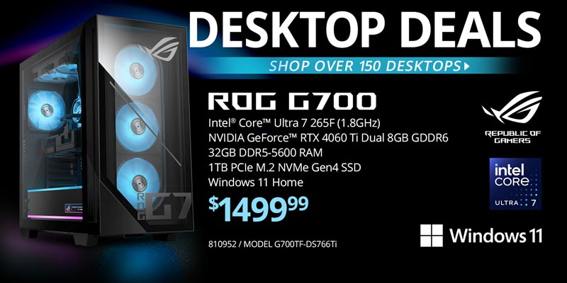 DESKTOP DEALS - Shop over 150 Desktops - ASUS ROG G700 - $1499.99; Intel Core Ultra 7 265F (1.8GHz), NVIDIA GeForce RTX 4060 Ti Dual 8GB GDDR6, 32GB DDR5-5600 RAM, 1TB PCIe M.2 NVMe Gen4 SSD, Windows 11 Home; SKU 810952, MODEL G700TF-DS766Ti