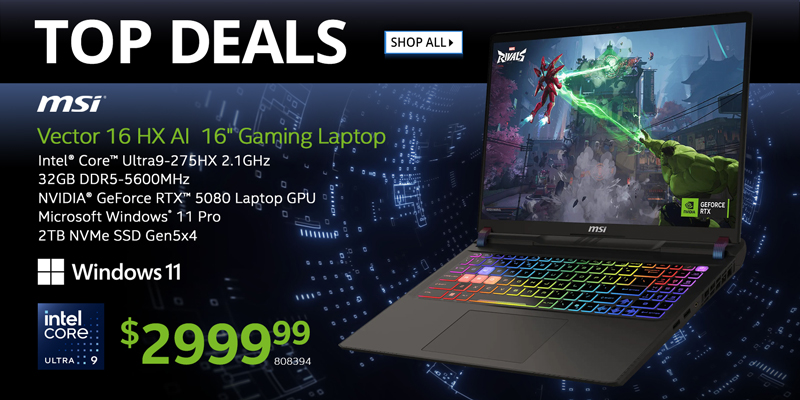 TOP DEALS - MSI Vector 16 HX AI  16-inch Gaming Laptop - $2999.99; Intel Core Ultra9-275HX 2.1GHz, 32GB DDR5-5600MHz, NVIDIA GeForce RTX 5080 Laptop GPU, Microsoft Windows 11 Pro, 2TB NVMe SSD Gen5x4; SKU 808394; SHOP ALL