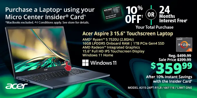 Laptop, Destkop, Monitor and Printer DEALS DEALS DEALS - Shop All - Micro Center Insider Credit Card - Laptop using your Micro Center Insider Card for 10% OFF or 24-Months Interest Free on your total purchase - MacBooks excluded, Conditions apply, see store for details; Acer Aspire 3 15.6-inch Touchscreen Laptop - Reg. $499.99, Sale price $399.99, $359.99 After 10% Instant Savings with the Insider Card; AMD Ryzen 5 7520U (2.8GHz), 16GB LPDDR5 Onboard RAM, 1TB PCIe Gen4 SSD, AMD Radeon Integrated Graphics, 15.6-inch Full HD IPS Touchscreen Display, Windows 11 Home; MODEL A315-24PT-R1L8, 661116, LIMIT ONE