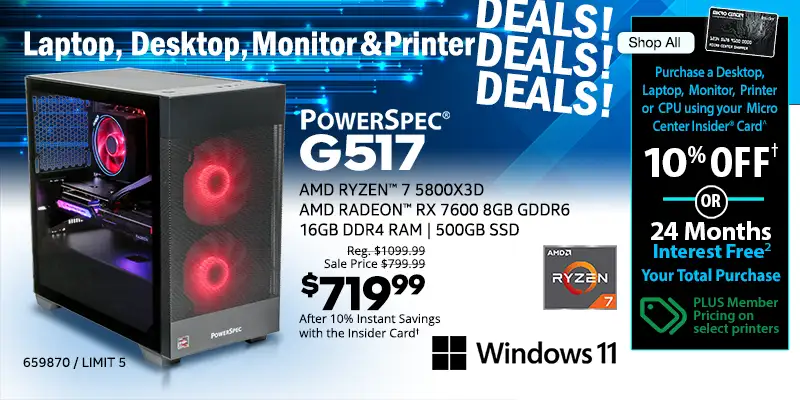 Laptop, Destkop, Monitor and Printer DEALS DEALS DEALS - Shop All - Micro Center Insider Credit Card - Purchase a Desktop, Laptop. Monitor, Printer or CPU using your Micro Center Insider Card for 10% OFF or 24-Months Interest Free on your total purchase - PLUS Member Pricing on select printers - PowerSpec G517 Gaming Desktop; AMD Ryzen 7 5800X3D, AMD Radepm RX 7600 8GB GDDR6. 16GB DDR4 RAM, 500GB SSD, Windows 11 - Reg. $1099.99, Sale Price $799.99, $719.99 After 10% Instant Savings with the Insider Card; SKU 659870