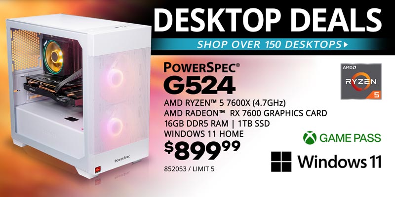 DESKTOP DEALS - Shop over 150 Desktops - PowerSpec G524 - $899.99; AMD Ryzen 5 7600X (4.7GHz), AMD Radeon RX 7600 Graphics Card, 16GB DDR5 RAM, 1TB SSD, Windows 11 Home; SKU 852053, LIMIT 5