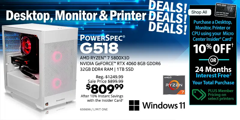Destkop, Monitor & Printer DEALS DEALS DEALS - Shop All - Micro Center Insider Credit Card - Purchase a Desktop, Monitor, Printer or CPU using your Micro Center Insider Card for 10% OFF or 24-Months Interest Free on your total purchase - PLUS Member Pricing on select printers - PowerSpec G518 Gaming Desktop; AMD Ryzen 7 5800X3D, NVIDIA GeForce RTX 4060 8GB GDDR6, 32GB DDR4 RAM, 1TB SSD, Windows 11 - Reg. $1249.99, Sale Price $899.99, $809.99 after 10% Instant Savings with the Insider Card; SKU 659896