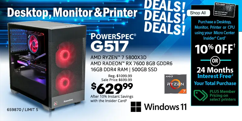 Desktop, Monitor and Printer DEALS DEALS DEALS - Shop All - Micro Center Insider Credit Card - Purchase a Desktop, Monitor or Printer using your Micro Center Insider Card for 10% OFF or 24-Months Interest Free on your total purchase - PLUS Member Pricing on select printers - PowerSpec G517 Gaming Desktop; AMD Ryzen 7 5800X3D, AMD Radeam RX 7600 8GB GDDR6. 16GB DDR4 RAM, 500GB SSD, Windows 11 - Reg. $1099.99, Sale Price $699.99, $329.99 After 10% Instant Savings with the Insider Card; SKU 659870