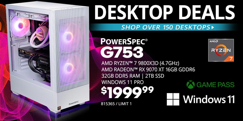 DESKTOP DEALS - Shop over 150 Desktops - PowerSpec G753 - $2299.99; AMD Ryzen 7 9800X3D (4.7GHz), AMD Radeon RX 9700XT 16GB GDDR6 Graphics Card, 32GB DDR5 RAM, 2TB SSD, Windows 11 Pro; SKU 815365, LIMIT 1