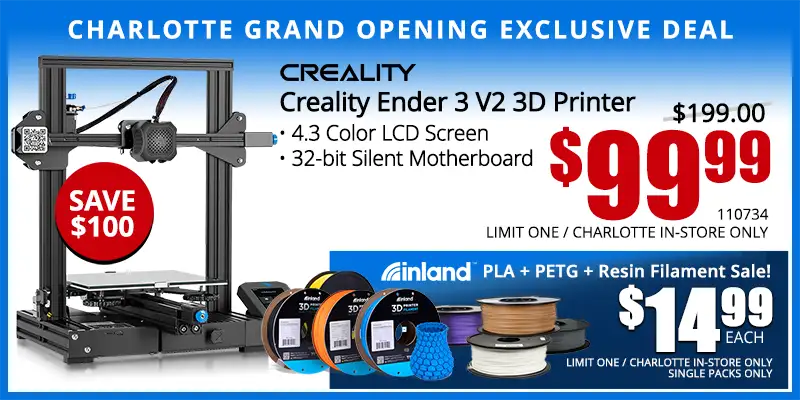 Charlotte Grand Opening Exclusive Deal - Creality Ender 3 V2 3D Printer; 4.3 Color LCD Screen, 32 bit Silent Motherboard - $99.99; Save $100; Reg. $199.99; Limit one, Indianapolis in-store only. SKU 110734; Inland PLA plus PETG plus Resin Filament Sale - $14.99 Each. Single Packs Only