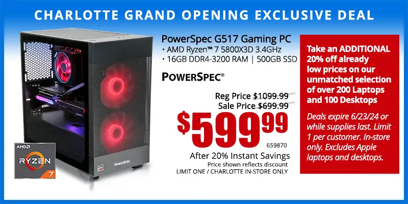 Charlotte Grand Opening Exclusive Deal - PowerSpec G517 Gaming PC; AMD Ryzen 7 5800X3D 3.4GHz, 16GB DDR4-3200 RAM, 500GB SSD - $599.99 after 20% Instant Savings; Reg. $1099.99; Sale Price $699.99; Limit one, Indianapolis in-store only. SKU 659870 - Take an ADDITIONAL 20% off already low prices on our unmatched selection of over 200 Laptops and 100 Desktops Deals expire 6/23/24 or while supplies last. Limit 1 per customer. In-store only. Excludes Apple laptops and desktops.