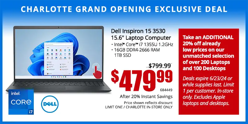 Charlotte Grand Opening Exclusive Deal - Dell Inspiron 15 3530 15.6 inch Laptop; Intel Core i7 1355U 1.2GHz, 16GB DDR4-2666 RAM, 1TB SSD - $479.99 after 20% Instant Savings; Save $320; Reg. $799.99; Limit one, Charlotte in-store only. SKU 684449 - Take an ADDITIONAL 20% off already low prices on our unmatched selection of over 200 Laptops and 100 Desktops Deals expire 6/23/24 or while supplies last. Limit 1 per customer. In-store only. Excludes Apple laptops and desktops.