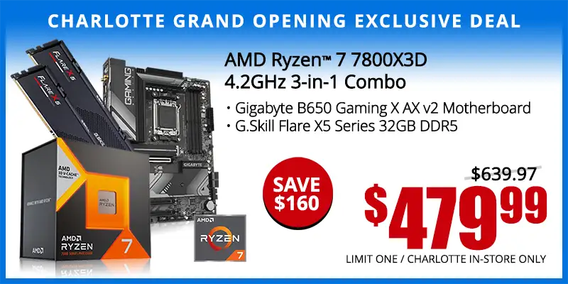 Charlotte Grand Opening Exclusive Deal - AMD Ryzen 7 7800X3D 4.2GHz 3-in-1 Combo; Gigabyte B650 Gaming X AX v2 Motherboard, G.Skill Flare X5 Series 32GB DDR5 - $479.99; Save $160; Reg. $639.99; Limit one, Charlotte in-store only.