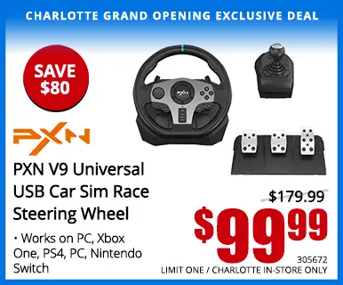 Charlotte Grand Opening Exclusive Deal - PXN V9 Universal USB Car Sim Race Steering Wheel - $99.99 save $80, Reg. $179.99; Works on PC, XBOX One, PS4, PC, Nintendo Switch; SKU 305672, LIMIT ONE, CHARLOTTE IN-STORE ONLY