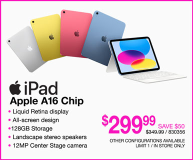 Apple iPad - $299.99 SAVE $50; Apple A16 Chip, Liquid Retina display, All-screen design, 128GB Storage, Landscape stereo speakers, 12MP Center Stage camera; REG. $349.99, SKU 830356; Other configurations available, limit one, in store only
