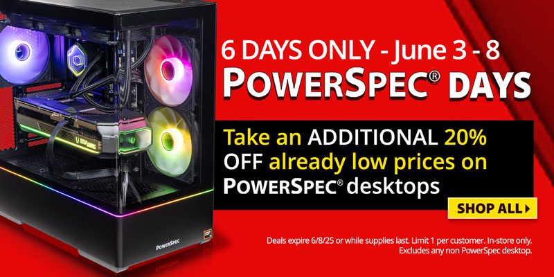 6 days only - June 3 - 8; PowerSpec Days - Take an additional 20% Off already low prices on PowerSpec Desktops; SHOP ALL; Deals expire 6/8/25 or while supplies last; limit one per customer, in store only. Exluces any non PowerSpec desktop