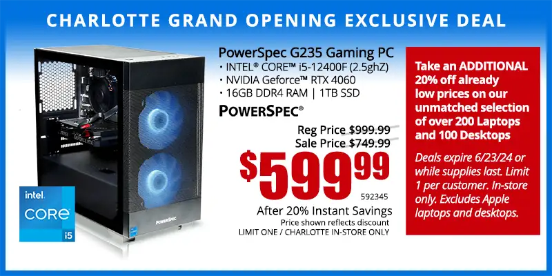 Charlotte Grand Opening Exclusive Deal - PowerSpec G235 Gaming PC; INTEL CORE i5-12400F (2.5ghZ), NVIDIA Geforce RTX 4060, 16GB DDR4 RAM, 1TB SSD - $599.99 after 20% Instant Savings; Reg. $999.99; Sale Price $749.99; Limit one, Indianapolis in-store only. SKU 592345 - Take an ADDITIONAL 20% off already low prices on our unmatched selection of over 200 Laptops and 100 Desktops Deals expire 6/23/24 or while supplies last. Limit 1 per customer. In-store only. Excludes Apple laptops and desktops.