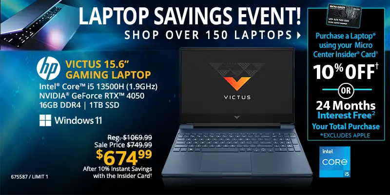 Laptop Savings Event - Shop Over 150 Laptops - Micro Center Insider Credit Card - Purchase a Laptop using your Micro Center Insider Card for 10% OFF or 24-Months Interest Free on your total purchase (excludes Apple); HP Victus 15.6-inch Gaming Laptop - Reg. $1069.99, Sale Price $749.99, $674.99 After 10% Instant Savings with the Inside Card; Intel Core i5 13500H (1.9GHz), NVIDIA GeForce RTX 4050, 16GB DDR4, 1TB SSD, Windows 11; SKU 675587, Limit one