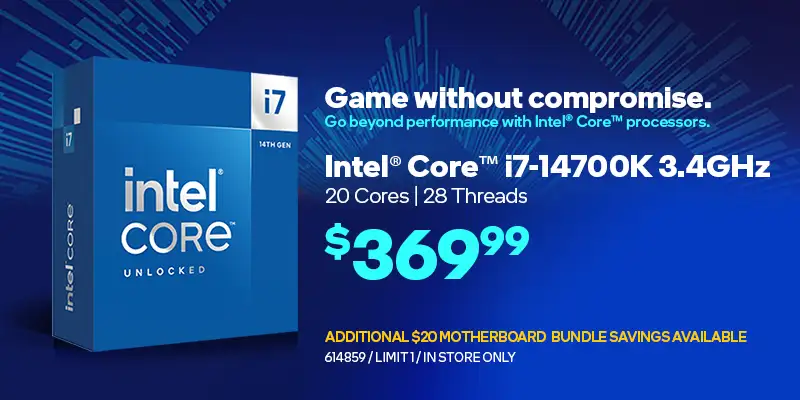 Game without compromise. Go beyond performance with Intel Core processors; Intel Core i7-14700K 3.4GHz, 20 cores, 28 threads - $369.99; Additional $20 motherboard budle savings available; SKU 614859, limit one, in store only