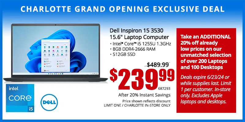 Charlotte Grand Opening Exclusive Deal - Dell Inspiron 15 3530 15.6 inch Laptop; Intel Core i5 1255U 1.3GHz, 8GB DDR4-2666 RAM, 512GB SSD - $239.99 after 20% Instant Savings; Save $260; Reg. $489.99; Limit one, Charlotte in-store only. SKU 687293 - Take an ADDITIONAL 20% off already low prices on our unmatched selection of over 200 Laptops and 100 Desktops Deals expire 6/23/24 or while supplies last. Limit 1 per customer. In-store only. Excludes Apple laptops and desktops.