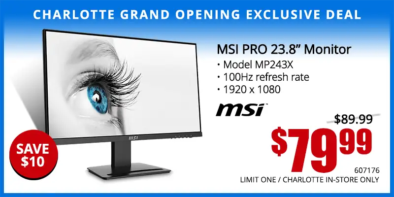Charlotte Grand Opening Exclusive Deal - MSI 23.8 inch Monitor; Model MP243X, 100Hz refresh rate, 1920 x 1080 - $79.99; Save $10; Reg. $89.99; Limit one, Charlotte in-store only. SKU 607176
