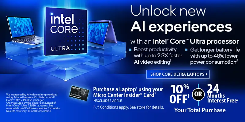 Unlock new AI Experiences with an Intel Core Ultra processor; Boost productivity with up to 2.3X faster AI video editing, Get longer battery life with up to 48% lower power consumption - Shop Core Ultra Laptops - Purchase a Laptop (excluding Apple) using your Micro Center Insider Card - 10% Off or 24 Mondays Interest Free Your Total Purchase; Conditions apply, see store for details