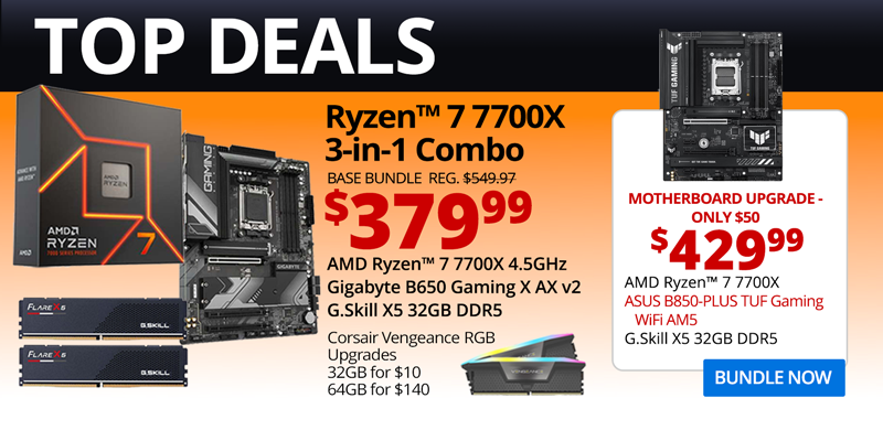 TOP DEALS - AMD Ryzen 7 7700X 3-in-1 Combo - $379.99; Base Bundle Reg. $549.97; AMD Ryzen 7 7700X 4.5GHz, Gigabyte B650 Gaming X AX v2, G.Skill Flare X5 32GB DDR5; Corsair Vengeance RGB Upgrades - 32GB for $10, 64GB for $140 - Motherboard Upgrade only $50 - $429.99 - AMD Ryzen 7 7700X, ASUS B850-PLUS TUF Gaming WiFi AM5, G.Skill X5 32GB DDR5