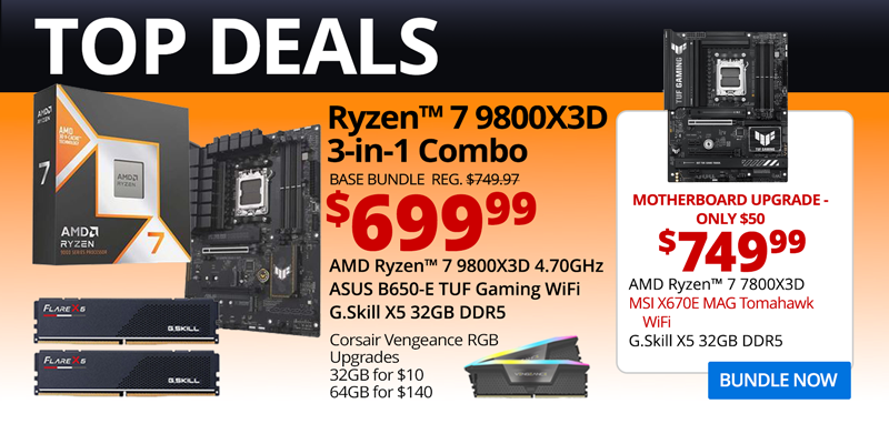 TOP DEALS - AMD Ryzen 7 9800X3D 3-in-1 Combo - $699.99; Base Bundle Reg. $749.97; AMD Ryzen 7 9800X3D 4.70GHz, ASUS B650-E TUF Gaming WiFi, G.Skill Flare X5 32GB DDR5; Corsair Vengeance RGB Upgrades - 32GB for $10, 64GB for $140 - Motherboard Upgrade only $50 - $749.99 - AMD Ryzen 7 9800X3D, MSI X670E MAG Tomahawk WiFi, G.Skill X5 32GB DDR5; BUNDLE NOW
