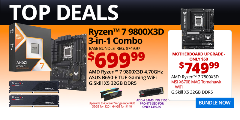 TOP DEALS - AMD Ryzen 7 9800X3D 3-in-1 Combo - $649.99; Base Bundle Reg. $749.97; AMD Ryzen 7 9800X3D 4.70GHz, ASUS B650-E TUF Gaming WiFi, G.Skill Flare X5 32GB DDR5; Corsair Vengeance RGB Upgrades - 32GB for $20, 64GB for $140 - Add a Samsung 9100 PRO 4MB SSD for only $399.99; Motherboard Upgrade only $50 - $699.99 - AMD Ryzen 7 9800X3D, MSI X670E MAG Tomahawk WiFi, G.Skill X5 32GB DDR5; BUNDLE NOW