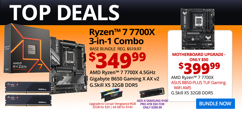 TOP DEALS - AMD Ryzen 7 7700X 3-in-1 Combo - $349.99; Base Bundle Reg. $519.97; AMD Ryzen 7 7700X 4.5GHz, Gigabyte B650 Gaming X AX v2, G.Skill Flare X5 32GB DDR5; Corsair Vengeance RGB Upgrades - 32GB for $20, 64GB for $140; Add a Samsung 9100 PRO 4TB SSD for only $399.99 - Motherboard Upgrade only $50 - $399.99 - AMD Ryzen 7 7700X, ASUS B850-PLUS TUF Gaming WiFi AM5, G.Skill X5 32GB DDR5