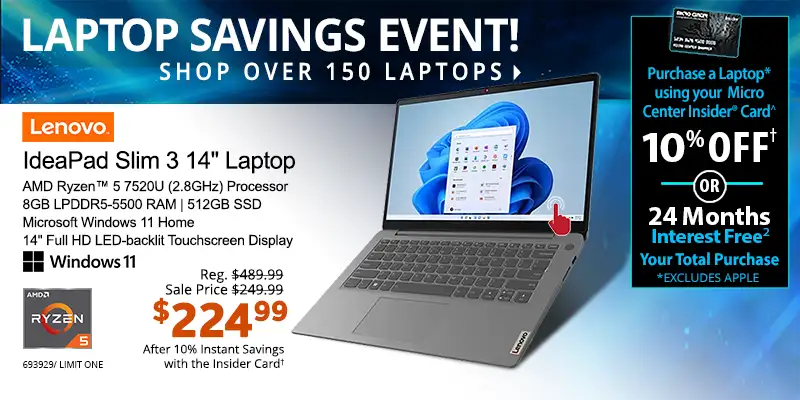 Laptop Savings Event - Shop Over 150 Laptops - Micro Center Insider Credit Card - Purchase a Laptop using your Micro Center Insider Card for 10% OFF or 24-Months Interest Free on your total purchase (excludes Apple); IdeaPad Slim 3 14-inch Laptop - Reg. $489.99, Sale Price $249.99, $224.99 After 10% Instant Savings with the Inside Card; AMD Ryzen 5 7520U (2.8GHz) Processor, 8GB LPDDR5-5500 RAM, 512GB SSD, Microsoft Windows 11 Home, 14-inch Full HD LED-backlit Touchscreen Display; SKU 693929, Limit 1
