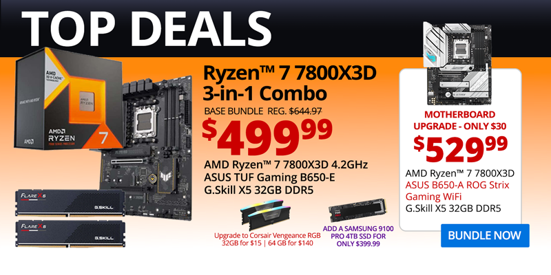 TOP DEALS - AMD Ryzen 7 7800X3D 3-in-1 Combo - $499.99; Base Bundle Reg. $644.97; AMD Ryzen 7 7800X3D 4.2GHz, ASUS TUF Gaming B650-E, G.Skill Flare X5 32GB DDR5; Corsair Vengeance RGB Upgrades - 32GB for $15, 64GB for $140; Add a Samsung 9100 PRO 4TB SSD for only $399.99 - Motherboard Upgrade only $30 - $529.99 - AMD Ryzen 7 7800X3D 4.2GHz, ASUS B650-A ROG Strix Gaming WiFi Motherboard, G.Skill X5 32GB DDR5; BUNDLE NOW