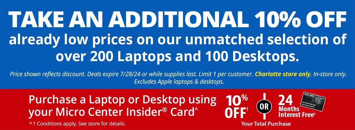 Take an Additional 10% Off already low prices on our unmatched selection of over 200 Laptops and 100 Desktops. Price shown reflects discount. Deals expire 7/28/24 pr while supplies last. Limit 1 per customer. Charlotte store only, in-store only. Excludes Apple laptops and desktops; Purchase a Laptop or Desktop using your Micro Center Insider Card - 10% Off or 24 Months Interest Free Your Total Purchase; conditions apply, see store for details
