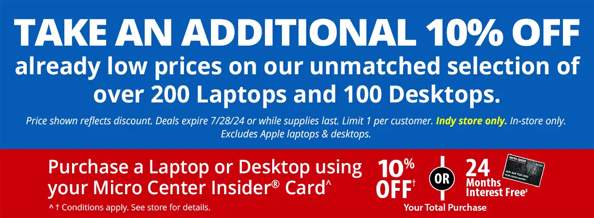 Take an Additional 10% Off already low prices on our unmatched selection of over 200 Laptops and 100 Desktops. Price shown reflects discount. Deals expire 7/28/24 or while supplies last. Limit 1 per customer. Indy store only, in-store only. Excludes Apple laptops and desktops; Purchase a Laptop or Desktop using your Micro Center Insider Card - 10% Off or 24 Months Interest Free Your Total Purchase; conditions apply, see store for details