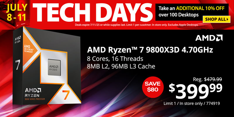 TECH DAYS - July 8-11. Take an ADDITIONAL 10% OFF over 100 Desktops. Deals expire 7/11/25 or while supplies last. Limit 1 per customer. In store only. Excludes Apple Desktops. SHOP ALL - AMD Ryzen 7 9800X3D 4.70 GHz- $399.99 SAVE $80; Reg. $479.99; 8 Cores, 16 Threads, 8MB L2, 96MB L3 Cache; Limit one, in store only, SKU 774919