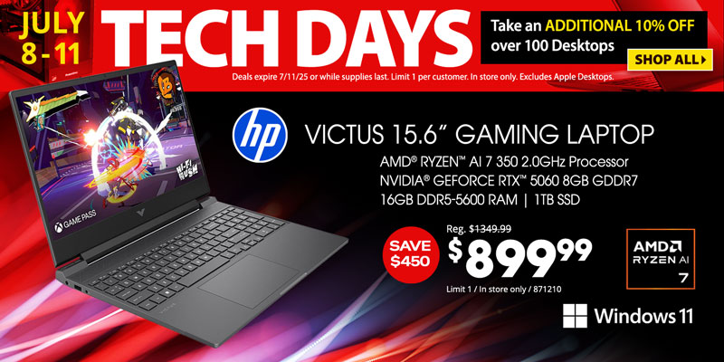 Tech Days - July 8-11. Take an ADDITIONAL 10% OFF over 100 Desktops. Deals expire 7/11/25 or while supplies last. Limit 1 per customer. In store only. Excludes Apple Desktops. SHOP ALL; HP Victus 15.6-inch Gaming Laptop - $899.99. Save $450; AMD Ryzen AI 7 350 2.0GHz Processor, NVIDIA GeForce RTX, 5060 8GB GDDR7, 16GB DDR5-5600 RAM, 1TB SSD, Windows 11; Limit 1, In store only, 871210 