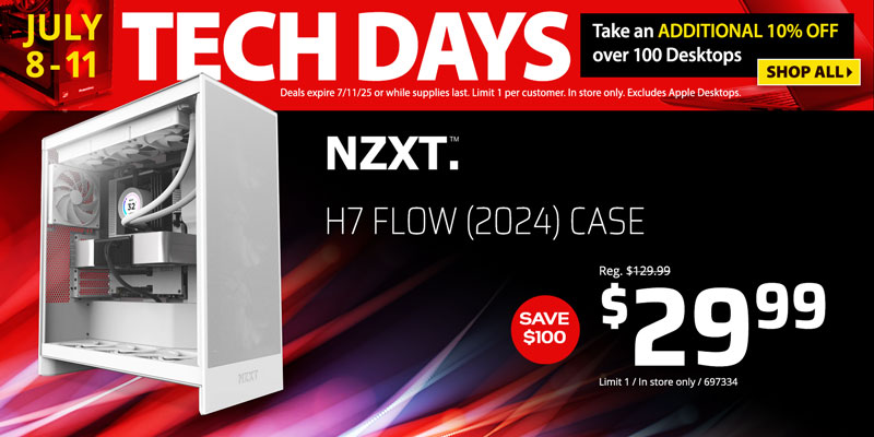 Tech Days - July 8-11. Take an ADDITIONAL 10% OFF over 100 Desktops. Deals expire 7/11/25 or while supplies last. Limit 1 per customer. In store only. Excludes Apple Desktops. SHOP ALL; NZXT H7 Flow (2024) Case - Save $100 - $29.99; Limit 1, In store only, 697334