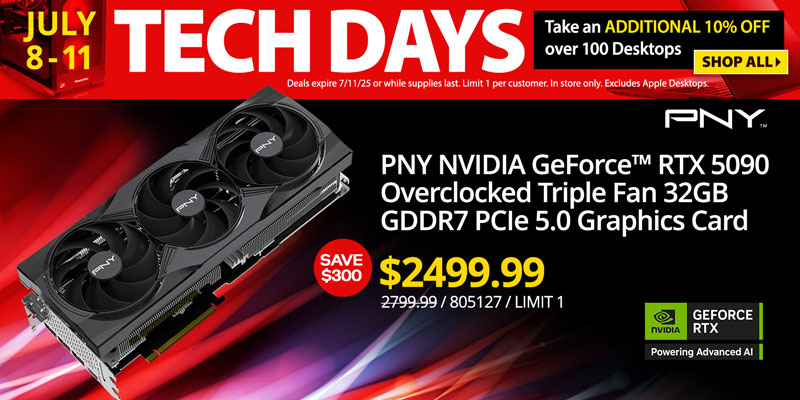 TECH DAYS - July 8-11. Take an ADDITIONAL 10% OFF over 100 Desktops. Deals expire 7/11/25 or while supplies last. Limit 1 per
customer. In store only. Excludes Apple Desktops. SHOP ALL; Graphics Card Deals - SAVE $300 - PNY NVIDIA GeForce RTX 5090 Overclocked Triple Fan 32GB GDDR7 PCIe 5.0 Graphics Card - $2499.99; Reg. $2799.99; SKU 805127