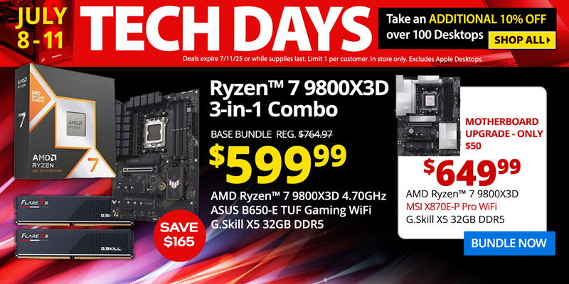 TECH DAYS - July 8-11. Take an ADDITIONAL 10% OFF over 100 Desktops. Deals expire 7/11/25 or while supplies last. Limit 1 per
customer. In store only. Excludes Apple Desktops. SHOP ALL- AMD Ryzen 7 9800X3D 3-in-1 Combo - SAVE $165 - $599.99; Base Bundle Reg. $764.97; AMD Ryzen 7 9800X3D 4.70GHz, ASUS B650-E TUF Gaming WiFi, G.Skill Flare X5 32GB DDR5; Corsair Vengeance RGB Upgrades - 32GB for $30, 64GB for $125; Add a Samsung 9100 PRO 4TB SSD for only $399.99 - Motherboard Upgrade only $50 - $649.99 - AMD Ryzen 7 9800X3D 4.70GHz, MSI X870E-P Pro WiFi, G.Skill X5 32GB DDR5; BUNDLE NOW