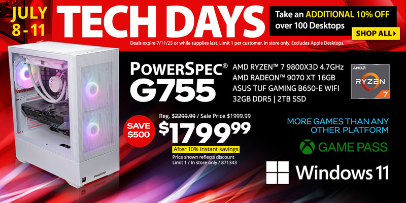 TECH DAYS - July 8-11. Take an ADDITIONAL 10% OFF over 100 Desktops. Deals expire 7/11/25 or while supplies last. Limit 1 per customer. In store only. Excludes Apple Desktops. SHOP ALL - SAVE $500 - PowerSpec G755 Gaming Desktop - $1799.99 After 10% instant savings; Reg. $2299.99, Sale price $1999.99; AMD Ryzen 7 9800X3D 4.7GHz, AMD Radeon 9070 XT 16GB, ASUS TUF Gaming B650-E WiFi, 32GB DDR5, 2TB SSD, Windows 11, GAME PASS, More games than any other platform, Price shown reflects discount, Limit 1, in store only, SKU 871343