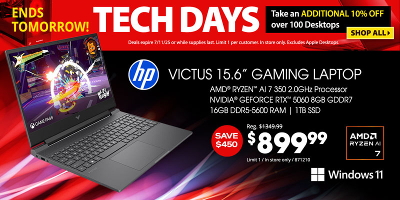 Tech Days - Ends Tomorrow! Take an ADDITIONAL 10% OFF over 100 Desktops. Deals expire 7/11/25 or while supplies last. Limit 1 per customer. In store only. Excludes Apple Desktops. SHOP ALL; HP Victus 15.6-inch Gaming Laptop - $899.99. Save $450; AMD Ryzen AI 7 350 2.0GHz Processor, NVIDIA GeForce RTX, 5060 8GB GDDR7, 16GB DDR5-5600 RAM, 1TB SSD, Windows 11; Limit 1, In store only, 871210 