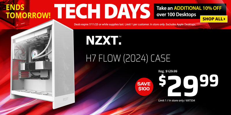 Tech Days - Ends Tomorrow! Take an ADDITIONAL 10% OFF over 100 Desktops. Deals expire 7/11/25 or while supplies last. Limit 1 per customer. In store only. Excludes Apple Desktops. SHOP ALL; NZXT H7 Flow (2024) Case - Save $100 - $29.99; Limit 1, In store only, 697334