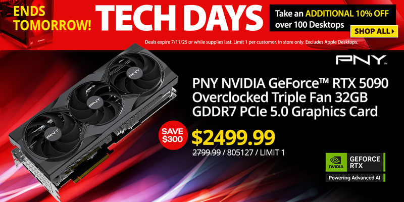TECH DAYS - Ends Tomorrow! Take an ADDITIONAL 10% OFF over 100 Desktops. Deals expire 7/11/25 or while supplies last. Limit 1 per
customer. In store only. Excludes Apple Desktops. SHOP ALL; Graphics Card Deals - SAVE $300 - PNY NVIDIA GeForce RTX 5090 Overclocked Triple Fan 32GB GDDR7 PCIe 5.0 Graphics Card - $2499.99; Reg. $2799.99; SKU 805127
