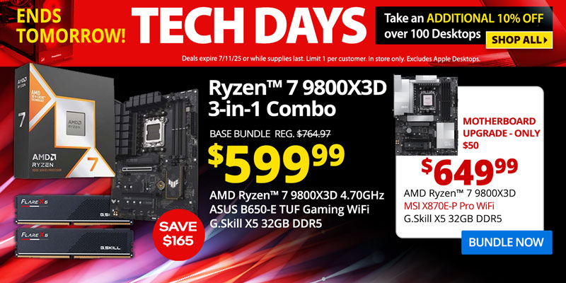TECH DAYS - Ends Tomorrow! Take an ADDITIONAL 10% OFF over 100 Desktops. Deals expire 7/11/25 or while supplies last. Limit 1 per
customer. In store only. Excludes Apple Desktops. SHOP ALL- AMD Ryzen 7 9800X3D 3-in-1 Combo - SAVE $165 - $599.99; Base Bundle Reg. $764.97; AMD Ryzen 7 9800X3D 4.70GHz, ASUS B650-E TUF Gaming WiFi, G.Skill Flare X5 32GB DDR5; Corsair Vengeance RGB Upgrades - 32GB for $30, 64GB for $125; Add a Samsung 9100 PRO 4TB SSD for only $399.99 - Motherboard Upgrade only $50 - $649.99 - AMD Ryzen 7 9800X3D 4.70GHz, MSI X870E-P Pro WiFi, G.Skill X5 32GB DDR5; BUNDLE NOW